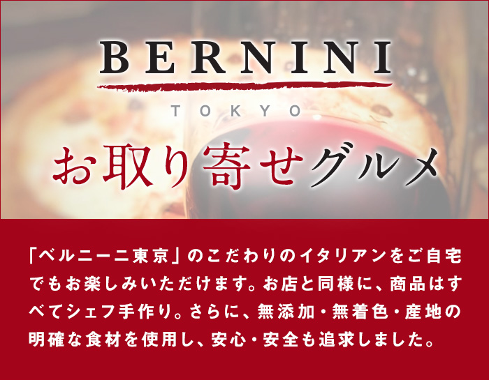 Bernini Tokyo お取り寄せグルメ | 「ベルニーニ東京」のこだわりのイタリアンをご自宅でもお楽しみいただけます。お店と同様に、商品はすべてシェフ手作り。さらに、無添加・無着色・産地の明確な食材を使用し、安心・安全も追求しました。
